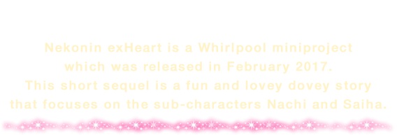 Nekonin exHeart is a Whirlpool miniproject which was released in February 2017. This short sequel is a fun and lovey dovey story that focuses on the sub-characters Nachi and Saiha.